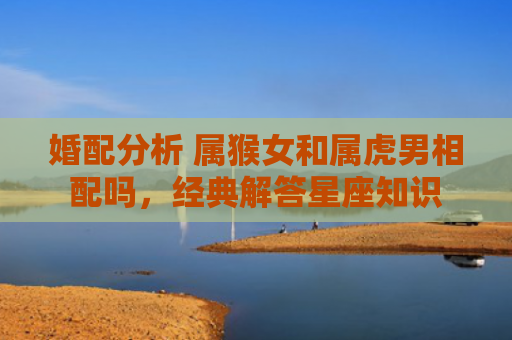 婚配分析 属猴女和属虎男相配吗，经典解答星座知识