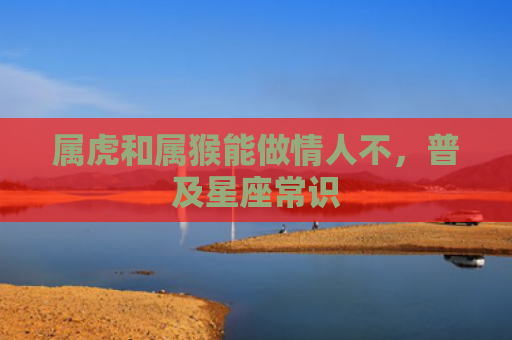 属虎和属猴能做情人不，普及星座常识