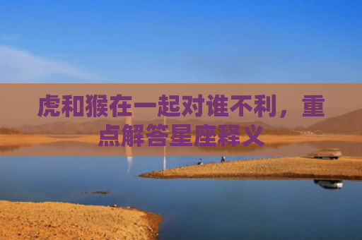虎和猴在一起对谁不利，重点解答星座释义