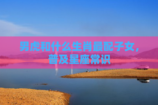 男虎和什么生肖最配子女，普及星座常识