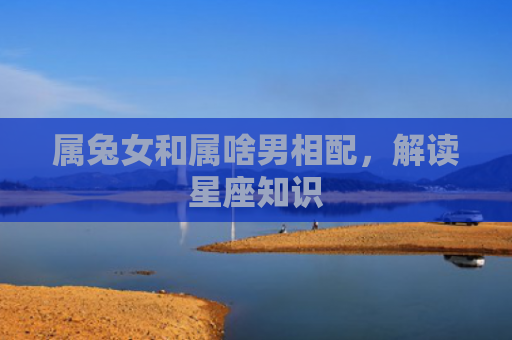属兔女和属啥男相配，解读星座知识