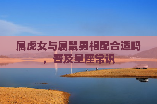 属虎女与属鼠男相配合适吗，普及星座常识