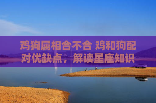 鸡狗属相合不合 鸡和狗配对优缺点，解读星座知识