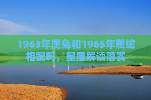 1963年属兔和1965年属蛇相配吗，星座解读落实