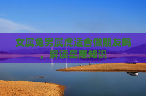 女属兔男属虎适合做朋友吗，解读星座知识