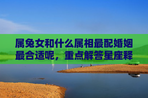 属兔女和什么属相最配婚姻最合适呢，重点解答星座释义
