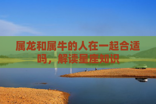 属龙和属牛的人在一起合适吗，解读星座知识