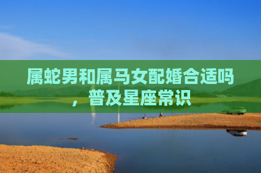 属蛇男和属马女配婚合适吗，普及星座常识
