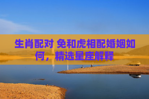 生肖配对 免和虎相配婚姻如何，精选星座解释