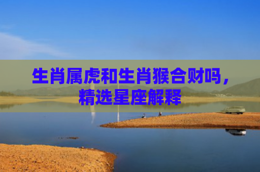 生肖属虎和生肖猴合财吗，精选星座解释