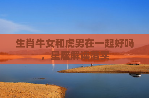 生肖牛女和虎男在一起好吗，星座解读落实