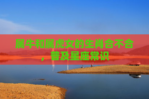 属牛和属虎女的生肖合不合，普及星座常识