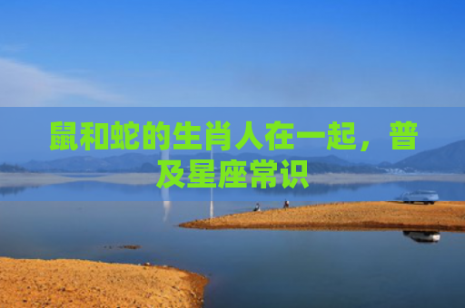 鼠和蛇的生肖人在一起，普及星座常识