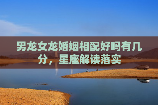 男龙女龙婚姻相配好吗有几分，星座解读落实