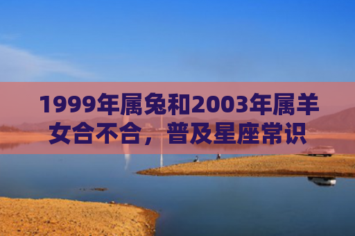 1999年属兔和2003年属羊女合不合，普及星座常识