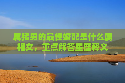 属猪男的最佳婚配是什么属相女，重点解答星座释义