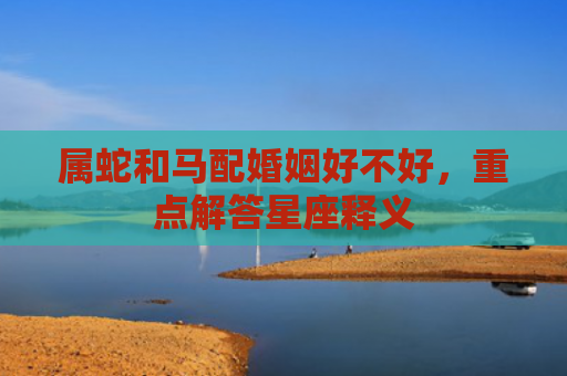 属蛇和马配婚姻好不好，重点解答星座释义