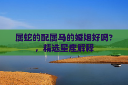 属蛇的配属马的婚姻好吗?，精选星座解释