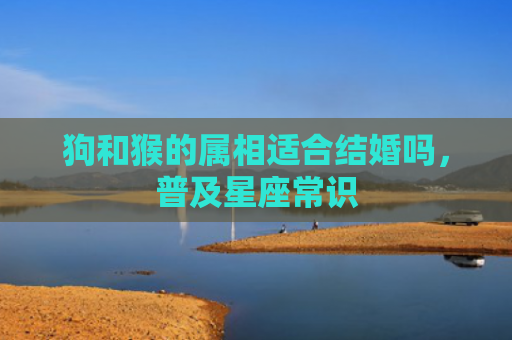 狗和猴的属相适合结婚吗，普及星座常识