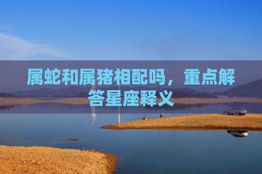 属蛇和属猪相配吗，重点解答星座释义