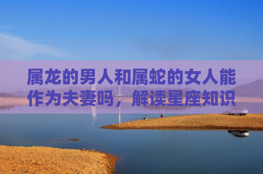 属龙的男人和属蛇的女人能作为夫妻吗，解读星座知识