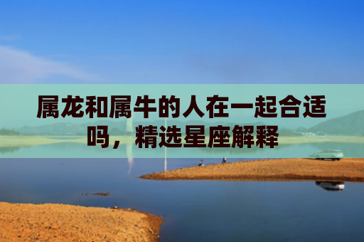属龙和属牛的人在一起合适吗，精选星座解释