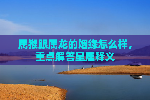 属猴跟属龙的姻缘怎么样，重点解答星座释义