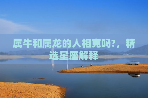 属牛和属龙的人相克吗?，精选星座解释