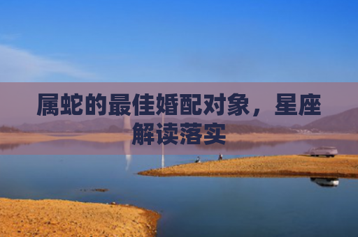 属蛇的最佳婚配对象，星座解读落实