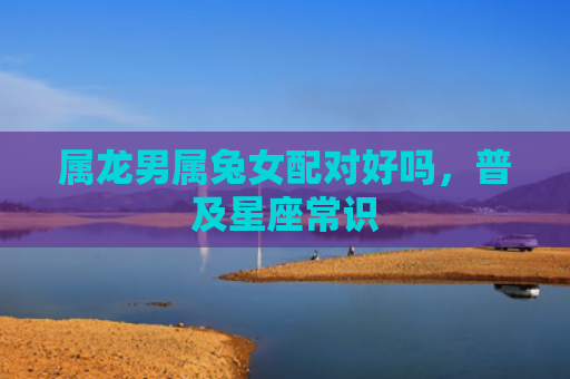 属龙男属兔女配对好吗，普及星座常识