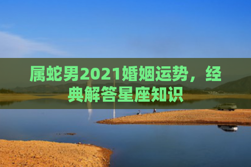 属蛇男2021婚姻运势，经典解答星座知识