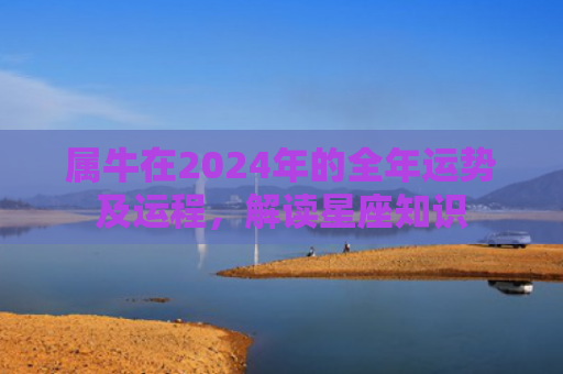 属牛在2024年的全年运势及运程，解读星座知识