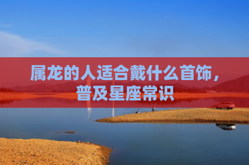 属龙的人适合戴什么首饰，普及星座常识