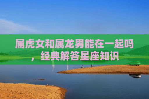 属虎女和属龙男能在一起吗，经典解答星座知识