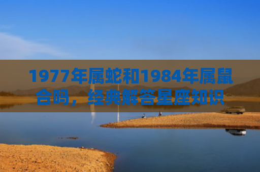 1977年属蛇和1984年属鼠合吗，经典解答星座知识