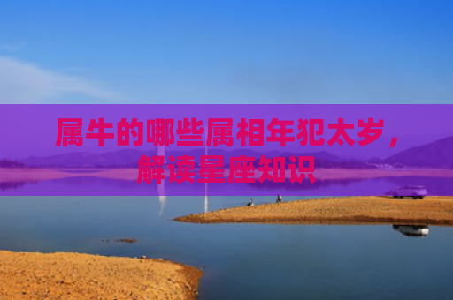 属牛的哪些属相年犯太岁，解读星座知识