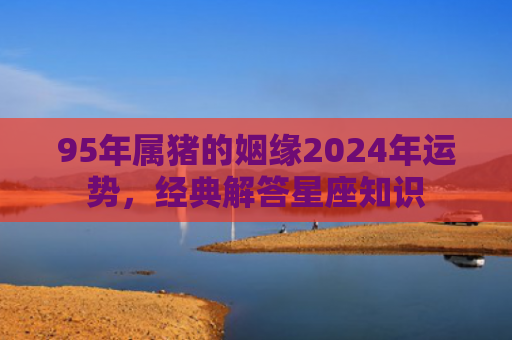 95年属猪的姻缘2024年运势，经典解答星座知识