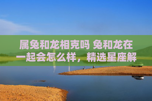 属兔和龙相克吗 兔和龙在一起会怎么样，精选星座解释