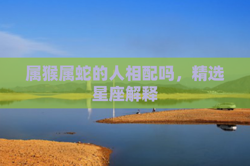 属猴属蛇的人相配吗，精选星座解释