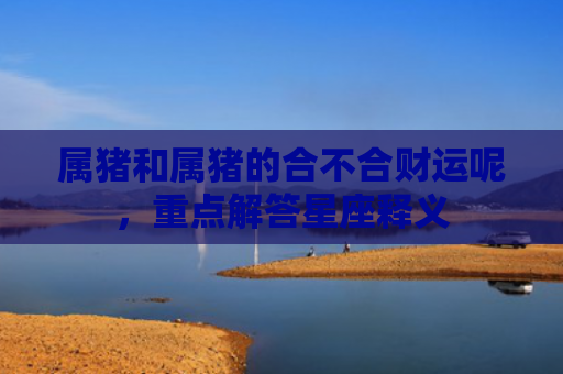 属猪和属猪的合不合财运呢，重点解答星座释义