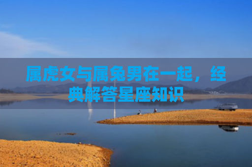 属虎女与属兔男在一起，经典解答星座知识
