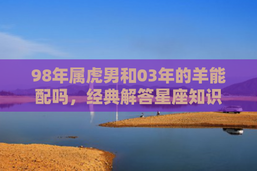 98年属虎男和03年的羊能配吗，经典解答星座知识