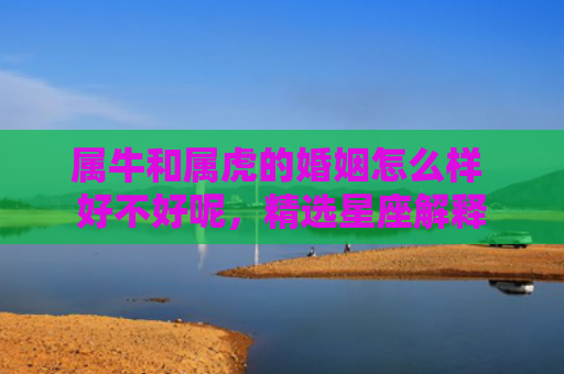 属牛和属虎的婚姻怎么样 好不好呢，精选星座解释