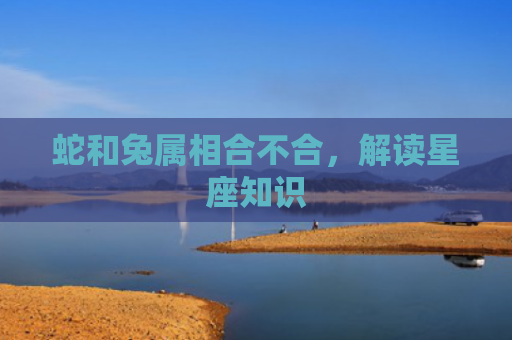 蛇和兔属相合不合，解读星座知识