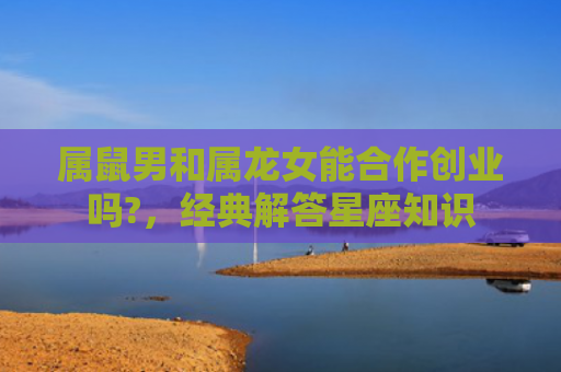 属鼠男和属龙女能合作创业吗?，经典解答星座知识