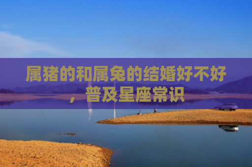 属猪的和属兔的结婚好不好，普及星座常识