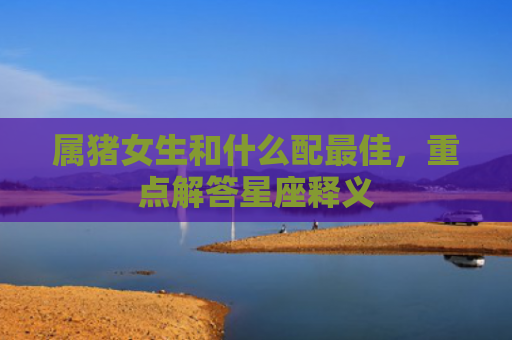 属猪女生和什么配最佳，重点解答星座释义