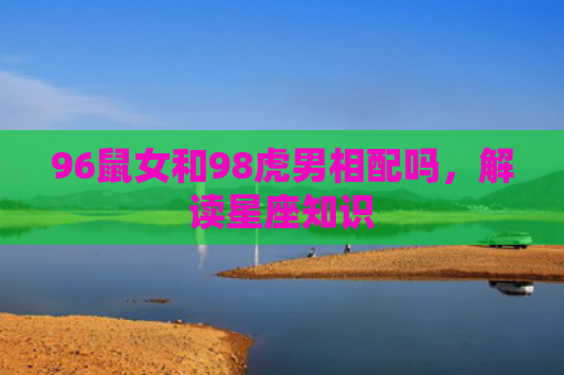 96鼠女和98虎男相配吗，解读星座知识