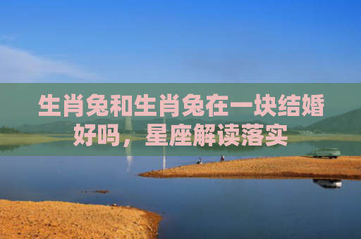 生肖兔和生肖兔在一块结婚好吗，星座解读落实