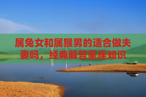 属兔女和属猴男的适合做夫妻吗，经典解答星座知识